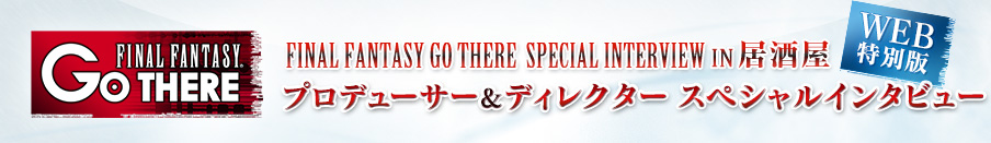 FINAL FANTASY GO THERE SPECIAL INTERVIEW IN居酒屋 WEB特別版 プロデューサー&ディレクター スペシャルインタビュー